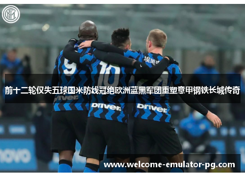前十二轮仅失五球国米防线冠绝欧洲蓝黑军团重塑意甲钢铁长城传奇