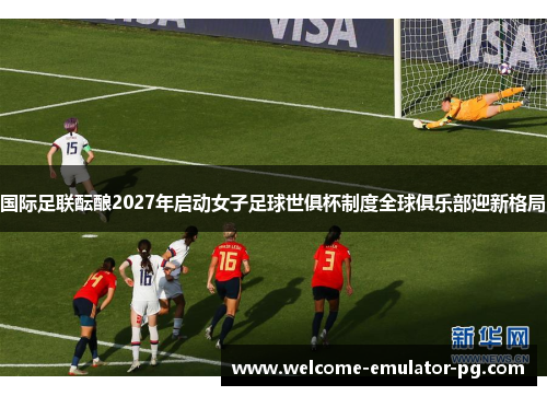 国际足联酝酿2027年启动女子足球世俱杯制度全球俱乐部迎新格局