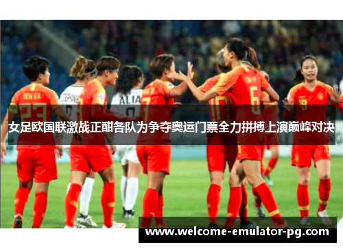 女足欧国联激战正酣各队为争夺奥运门票全力拼搏上演巅峰对决
