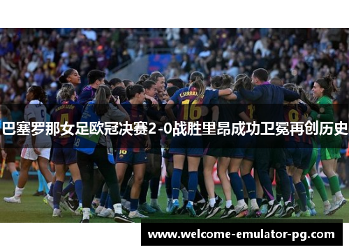巴塞罗那女足欧冠决赛2-0战胜里昂成功卫冕再创历史