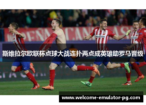 斯维拉尔欧联杯点球大战连扑两点成英雄助罗马晋级 斯维拉尔欧联杯点球大战连扑两点成英雄助罗马晋级